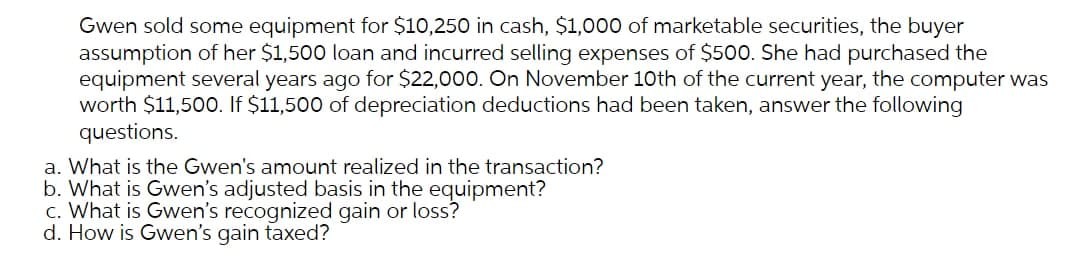 Gwen sold some equipment for $10,250 in cash, $1,000 of marketable securities, the buyer
assumption of her $1,500 loan and incurred selling expenses of $500. She had purchased the
equipment several years ago for $22,000. On November 10th of the current year, the computer was
worth $11,50O. If $11,500 of depreciation deductions had been taken, answer the following
questions.
a. What is the Gwen's amount realized in the transaction?
b. What is Gwen's adjusted basis in the equipment?
c. What is Gwen's recognized gain or loss?
d. How is Gwen's gain taxed?
