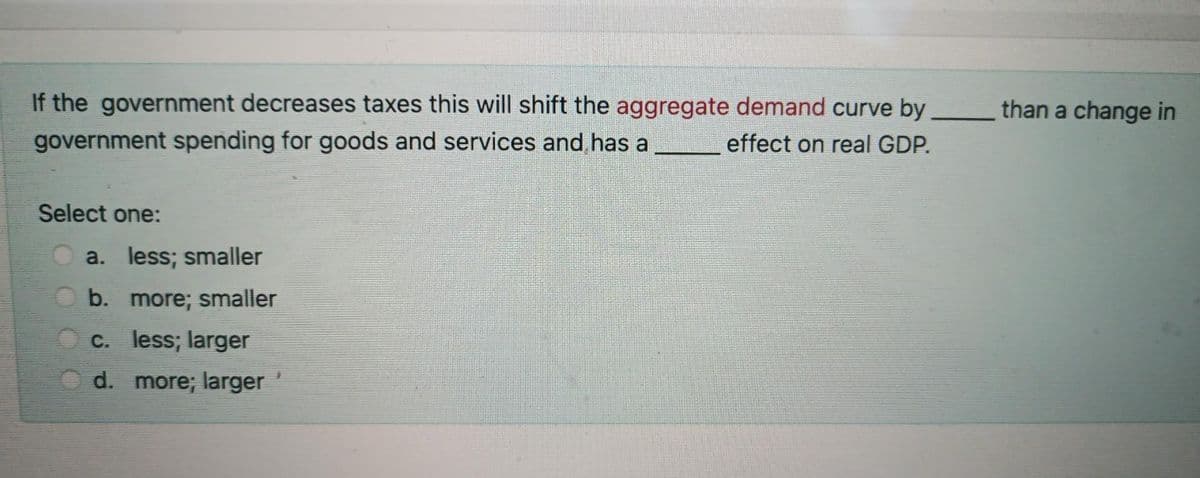 If the government decreases taxes this will shift the aggregate demand curve by
government spending for goods and services and has a
than a change in
effect on real GDP.
Select one:
a. less; smaller
b. more; smaller
O c. less; larger
d. more; larger
