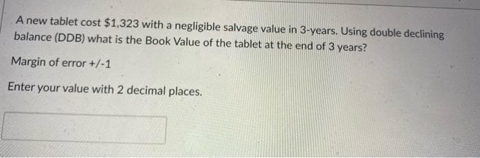 A new tablet cost $1,323 with a negligible salvage value in 3-years. Using double declining
balance (DDB) what is the Book Value of the tablet at the end of 3 years?
Margin of error +/-1
Enter your value with 2 decimal places.
