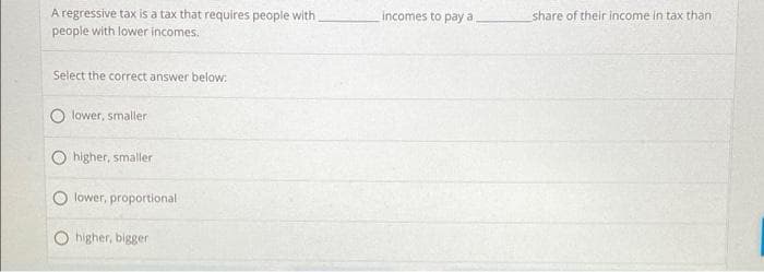 A regressive tax is a tax that requires people with
people with lower incomes.
incomes to pay a
share of their income in tax than
Select the correct answer below:
lower, smaller
higher, smaller
lower, proportional
O higher, bigger
