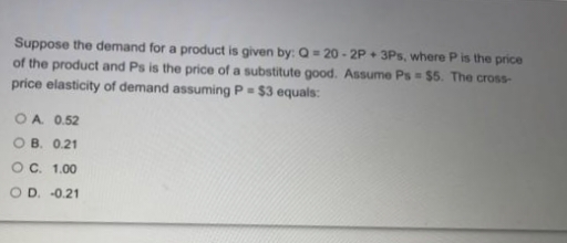 Suppose the demand for a product is given by: Q = 20 - 2P + 3Ps, where P is the price
of the product and Ps is the price of a substitute good. Assume Ps $5. The cross-
price elasticity of demand assuming P = $3 equals:
OA 0.52
O B. 0.21
OC. 1.00
O D. -0.21
