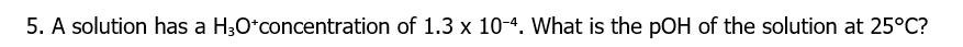 5. A solution has a H3O*concentration of 1.3 x 10-4. What is the pOH of the solution at 25°C?
