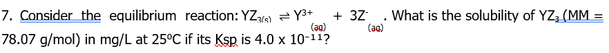 7. Consider the equilibrium reaction: YZ(s)Y3+
(ag)
78.07 g/mol) in mg/L at 25°C if its Ksp is 4.0 x 10-11?
+ 32 . What is the solubility of YZ¿(MM_
(aa)
