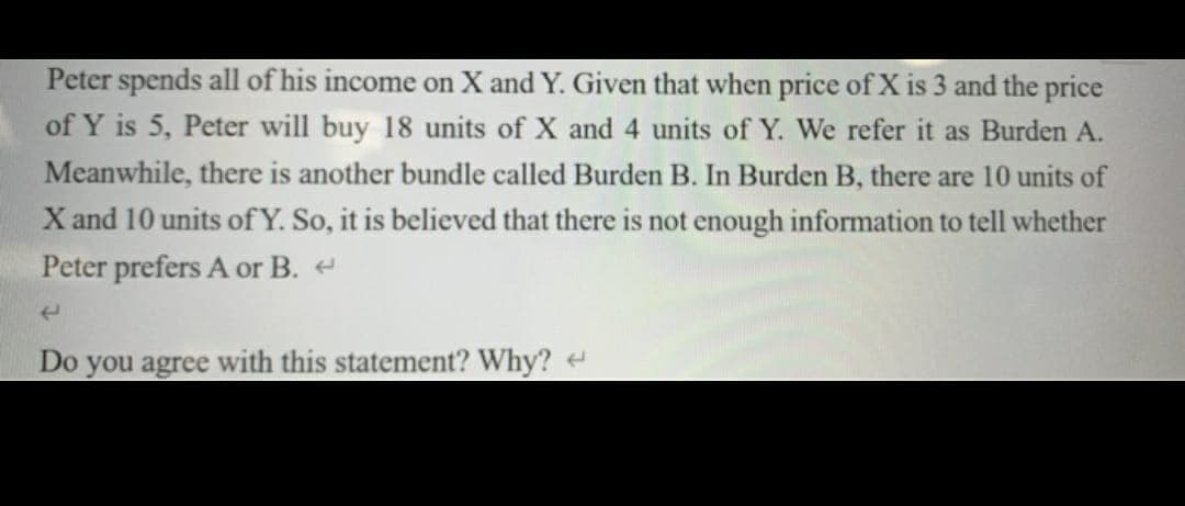 Peter spends all of his income on X and Y. Given that when price of X is 3 and the price
of Y is 5, Peter will buy 18 units of X and 4 units of Y. We refer it as Burden A.
Meanwhile, there is another bundle called Burden B. In Burden B, there are 10 units of
X and 10 units of Y. So, it is believed that there is not enough information to tell whether
Peter prefers A or B. <
(
Do you agree with this statement? Why?