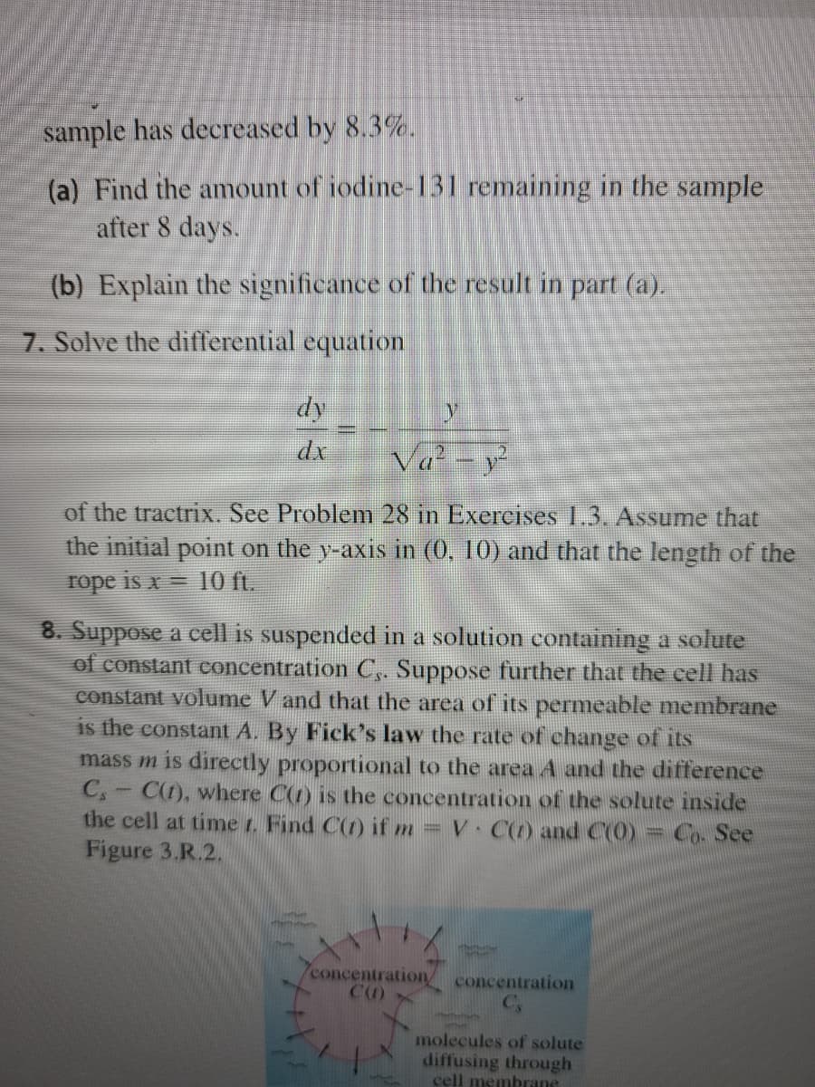 sample has decreased by 8.3%.
(a) Find the amount of iodine-131 remaining in the sample
after 8 days.
(b) Explain the significance of the result in part (a).
7. Solve the differential equation
dy
dx
Va - y
of the tractrix. See Problem 28 in Exercises 1.3. Assume that
the initial point on the y-axis in (0, 10) and that the length of the
rope is x = 10 ft.
8. Suppose a cell is suspended in a solution containing a solute
of constant concentration C,. Suppose further that the cell has
constant volume V and that the area of its permeable membrane
is the constant A. By Fick's law the rate of change of its
mass m is directly proportional to the area A and the difference
C,
C(1), where C(1) is the concentration of the solute inside
the cell at time r. Find C(t) if m = V C(1) and C(0)
Figure 3.R.2.
Co. See
concentration,
concentration
molecules of solute
diffusing through
cell membrane
