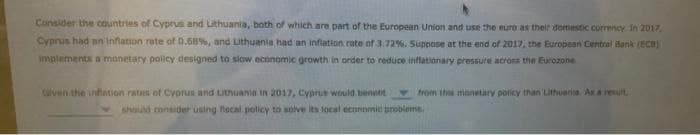 Consider the countries of Cyprus and Lithuania, both of which are part of the European Union and use the euro as their domestic currency In 2017,
Cyprus had an inflation rate of 0.68%, and Lithuania had an inflation rate ofr 3.72%. Suppose at the end of 2017, the European Central ank (BcB)
implements a monetary policy designed to slow economic growth in order to reduce inffationary pressure acrons the Eurozone
clven the infation rates of Cyprus and uthuania in 2017, Cyprus would benet
v rom th monetary policy than Lithuaria. As a reuit
should consider using flocal policy to solve its local economic probleme.
