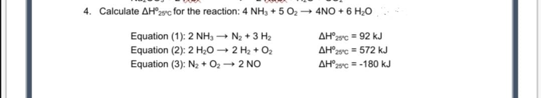4. Calculate AH°25°C for the reaction: 4 NH3 + 5 O2 → 4NO + 6 H2O
Equation (1): 2 NH3 → N2 + 3 H2
AH°25°C = 92 kJ
Equation (2): 2 H2O → 2 H2 + O2
Equation (3): N2 + O2 → 2 NO
AH°25°C = 572 kJ
AH°25°C = -180 kJ
