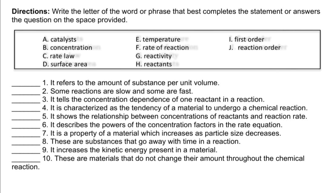 Directions: Write the letter of the word or phrase that best completes the statement or answers
the question on the space provided.
I. first order
J. reaction order
A. catalysts
E. temperature
F. rate of reaction
G. reactivity
B. concentration
C. rate law
D. surface area
H. reactants
1. It refers to the amount of substance per unit volume.
2. Some reactions are slow and some are fast.
3. It tells the concentration dependence of one reactant in a reaction.
4. It is characterized as the tendency of a material to undergo a chemical reaction.
5. It shows the relationship between concentrations of reactants and reaction rate.
6. It describes the powers of the concentration factors in the rate equation.
7. It is a property of a material which increases as particle size decreases.
8. These are substances that go away with time in a reaction.
9. It increases the kinetic energy present in a material.
10. These are materials that do not change their amount throughout the chemical
reaction.
