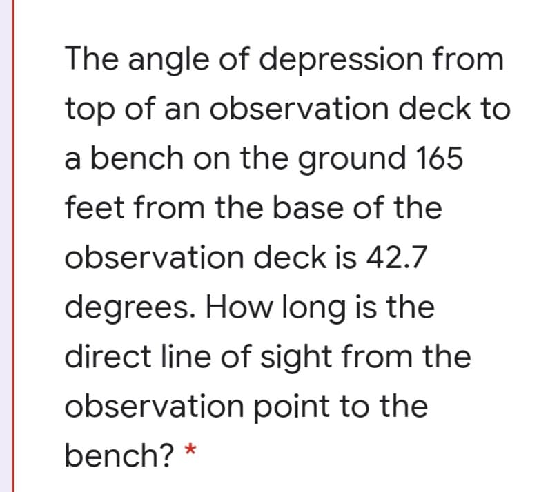 The angle of depression from
top of an observation deck to
a bench on the ground 165
feet from the base of the
observation deck is 42.7
degrees. How long is the
direct line of sight from the
observation point to the
bench? *
