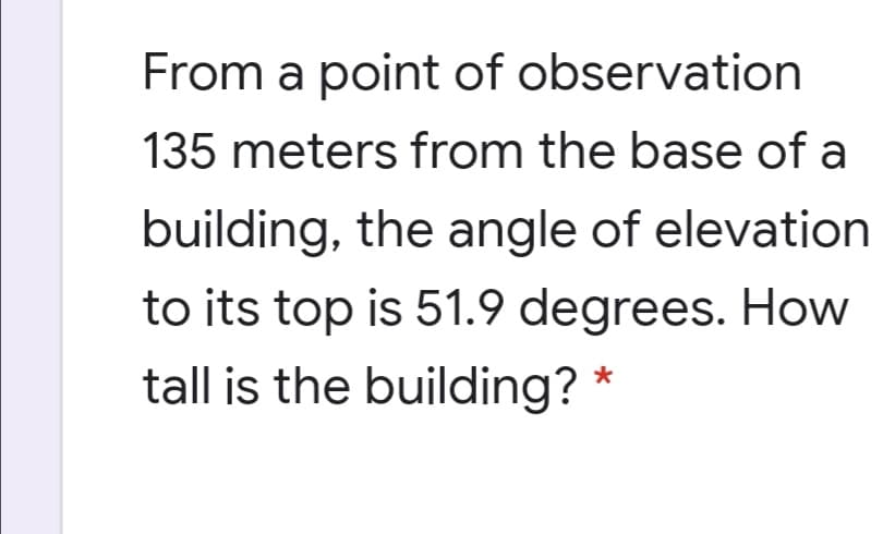 From a point of observation
135 meters from the base of a
building, the angle of elevation
to its top is 51.9 degrees. How
tall is the building? *

