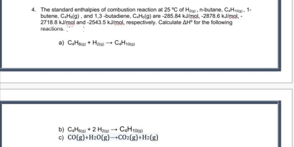 4. The standard enthalpies of combustion reaction at 25 °C of H2i9) , n-butane, C«H10(9) , 1-
butene, C4H8(g) , and 1,3 -butadiene, C4H6(g) are -285.84 kJ/mol, -2878.6 kJ/mol, -
2718.8 kJ/mol and -2543.5 kJ/mol, respectively. Calculate AH° for the following
reactions.
a) C4H8(q) + H2(g).
CẠH10(9)
b) C4H6(a) + 2 H2(a)
C4H10(a)
c) CO(g)+H20(g)→CO2(g)+H2(g)
