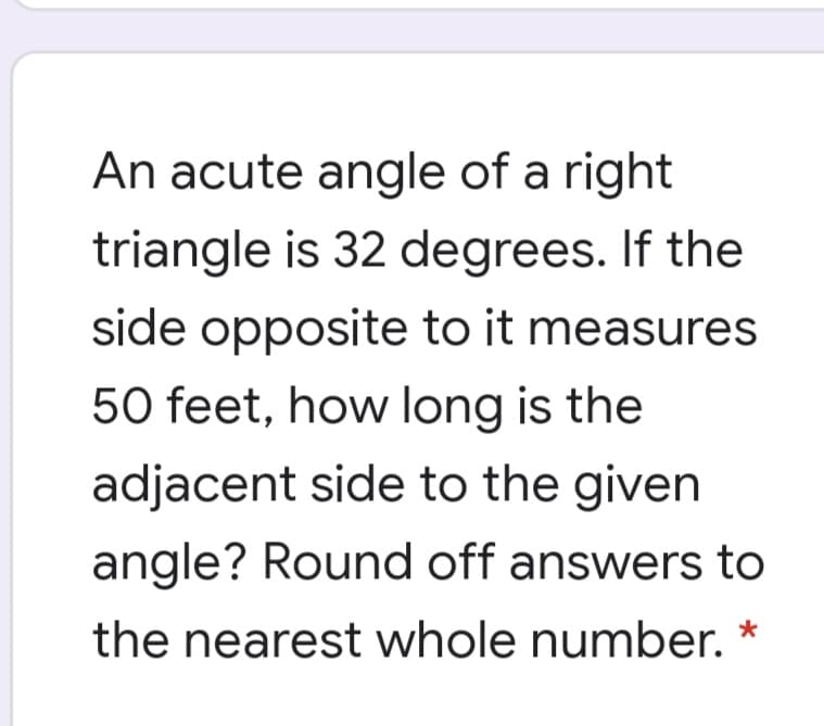 An acute angle of a right
triangle is 32 degrees. If the
side opposite to it measures
50 feet, how long is the
adjacent side to the given
angle? Round off answers to
the nearest whole number. *
