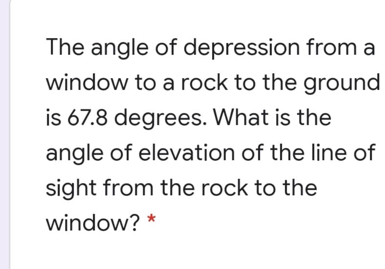 The angle of depression from a
window to a rock to the ground
is 67.8 degrees. What is the
angle of elevation of the line of
sight from the rock to the
window? *
