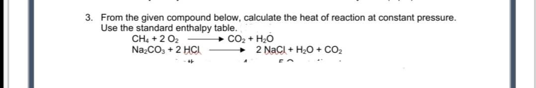 3. From the given compound below, calculate the heat of reaction at constant pressure.
Use the standard enthalpy table.
CH4 + 2 O2
Na2CO3 + 2 HCI
+ CO2 + H2O
2 NaCl + H2O + CO2
