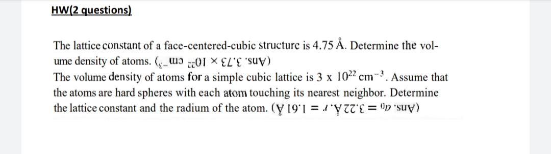 HW(2 questions)
The lattice constant of a face-centered-cubic structure is 4.75 Å. Determine the vol-
ume density of atoms. (_ɔ 01
The volume density of atoms for a simple cubic lattice is 3 x 1022 cm-³. Assume that
the atoms are hard spheres with each atom touching its nearest neighbor. Determine
the lattice constant and the radium of the atom. (Ỵ 19'1 = d 'Y = ©p °suy)
