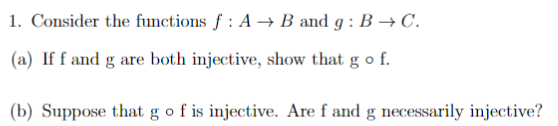 1. Consider the functions f : A → B and g : B → C.
(a) If f and g are both injective, show that g o f.
(b) Suppose that g o f is injective. Are f and g necessarily injective?

