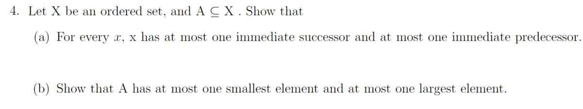 4. Let X be an ordered set, and A C X . Show that
(a) For every x, x has at most one immediate successor and at most one immediate predecessor.
(b) Show that A has at most one smallest element and at most one largest element.
