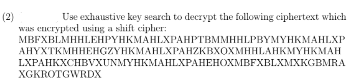 (2)
was encrypted using a shift cipher:
MBFXBLMHHLEHΡΥΗΚΜΑHIXPAHΡTBΜΜΗHLPBYMΥΗΚΜAΗLXP
ΑHΥΧTΚΜΗΗΕΗGZYHKMAHIXPAHΖΚΒΧΟX ΜΗHLAHΚΜΥΗKΜ Η
Use exhaustive key search to decrypt the following ciphertext which
LXPAHKXCHBVXUNMYHKMAHLXPAHEHOXMBFXBLXMXKGBMRA
XGKROTGWRDX
