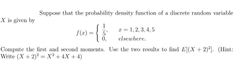 Suppose that the probability density function of a discrete random variable
X is given by
f(x) =
x = 1, 2, 3, 4, 5
5
0,
elsewhere.
Compute the first and second moments. Use the two results to find E[(X + 2)²]. (Hint:
Write (X +2)² = X² + 4X + 4)
