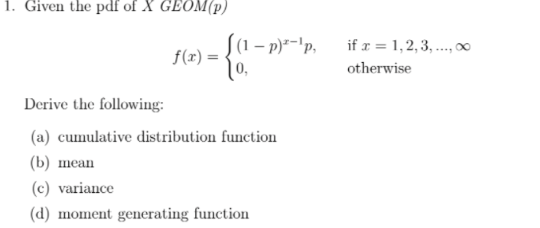 1. Given the pdf of X GEOM(p)
S(1 – p)--'p.
if x = 1,2, 3, ..., ∞
f(x) =
otherwise
Derive the following:
(a) cumulative distribution function
(b) mean
(c) variance
(d) moment generating function
