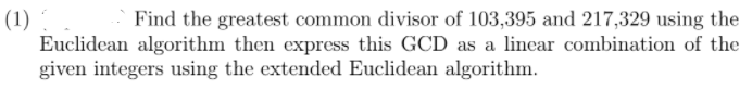 (1)
Euclidean algorithm then express this GCD as a lincar combination of the
given integers using the extended Euclidean algorithm.
Find the greatest common divisor of 103,395 and 217,329 using the
