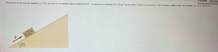 10 pos Save Aw
What force (in N) must be applied to a 179.2 kg crate on a frictionless plane inclined at 20.2 to cause an acceleration of 2.24 m/s2 up the plane? (Enter your answer to 1 decimal plece, with no units, for sample 1.2, 123, 123 4