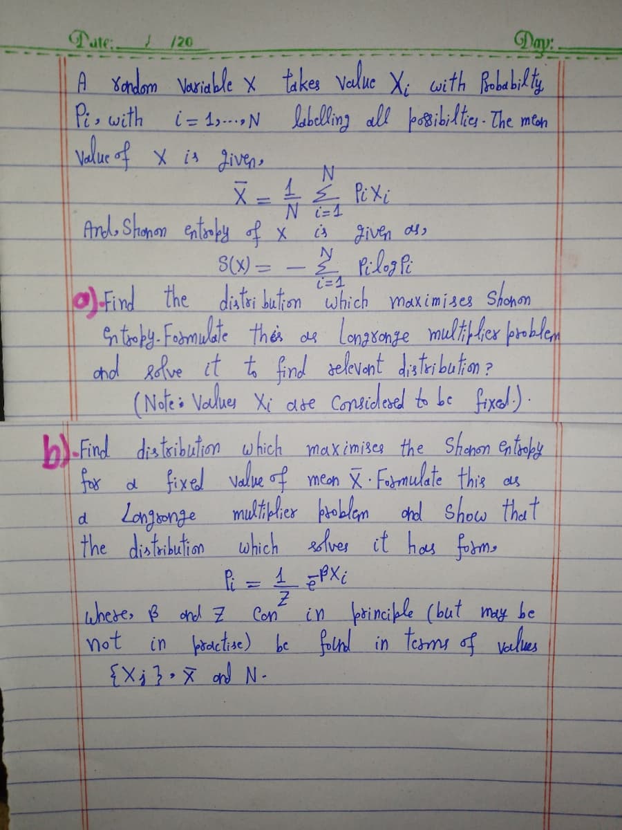 Day
Tate:. /20
A rondom Variable x takes value X; with Probabilty
Pi with i=1 labelling all possibilities. The mean
Value of x is given,
N
X = 1 ≤ Pixi
Ni=1
And Shamon entropy of x is given as
N
S(x)=
& PilogPi
(= 1
Find the distribution which maximises Shonon
entropy. Formulate this as Longsonge multiplier problem
and solve it to find relevant distribution?
(Note: Values Xi are considered to be fixed.).
b)-Find distribution which maximises the Shonon entropy
for a fixed value of meon X Formulate this as
a Longsonge multiplier problem and show that
the distribution which solver it has form,
d
1PXi
in principle (but may be
in practive) be found in terms of values
Pi
where, B and Z
not
=
Z
Con
{X₁3X and N-