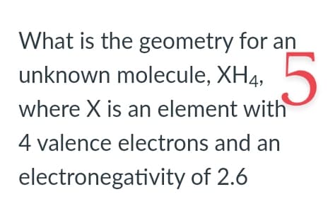 What is the geometry for an
unknown molecule, XH4, 5
where X is an element with
4 valence electrons and an
electronegativity of 2.6