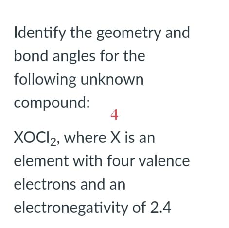 Identify the geometry and
bond angles for the
following unknown
compound:
4
XOCI2, where X is an
element with four valence
electrons and an
electronegativity of 2.4