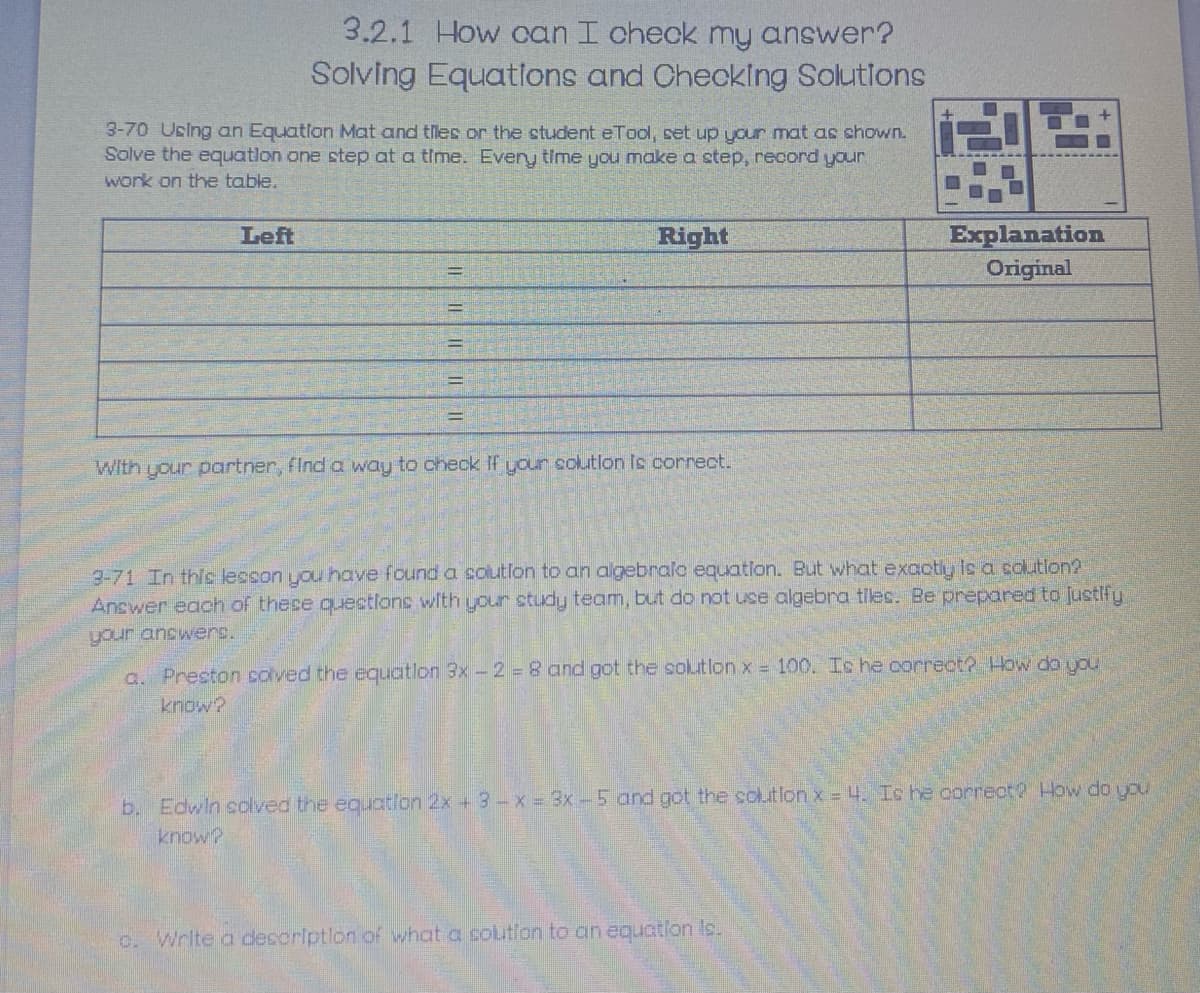 3.2.1 How can I check my answer?
Solving Equations and Checking Solutlons
3-70 Ucing an Equatlon Mat and tles or the student eTool, set up your mat as shown.
Solve the equatlon one step at a time. Every time you make a step, record your
work on the table.
Explanation
Original
Left
Right
With your partner, find a way to check If your colutlon Is correct.
3-71 In this lesson you have found a solutfon to an algebralc equatlon. But what exaotly Is a colutlon?
Answer each of these quections with your study team, but do not use algebra tilec. Be prepared to Justify
your answers.
a. Preston colved the equatlon 3x - 2 =8 and got the solutlon x = 100. Is he correct? How do you
know?
b. Edwin solved the equaton 2x + 3-x = 3x-5 and got the colutlon x = 4. Is he correct2 How do you
o. Wrlte a desoriptlon of what a solutlon to an equatlon Is.
