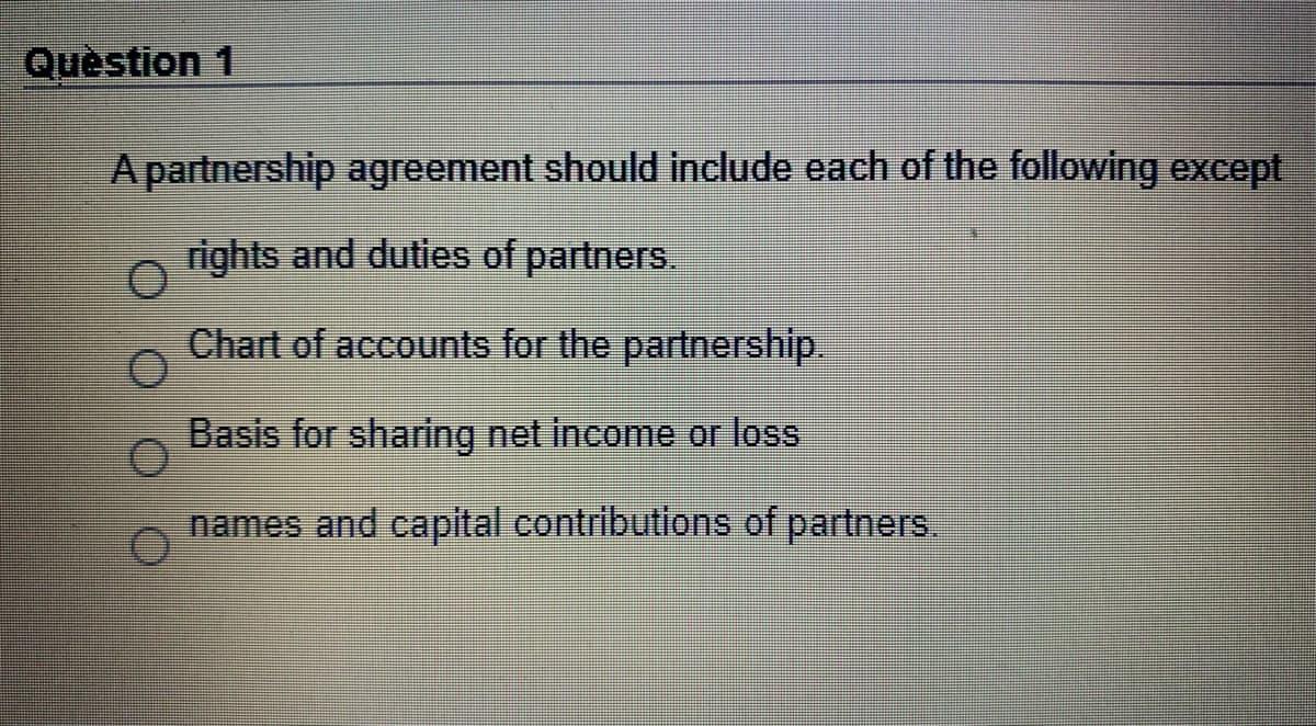 Quèstion 1
A partnership agreement should include each of the following except
rights and duties of partners.
Chart of accounts for the partnership.
Basis for sharing net income or loss
names and capital contributions of partners.
