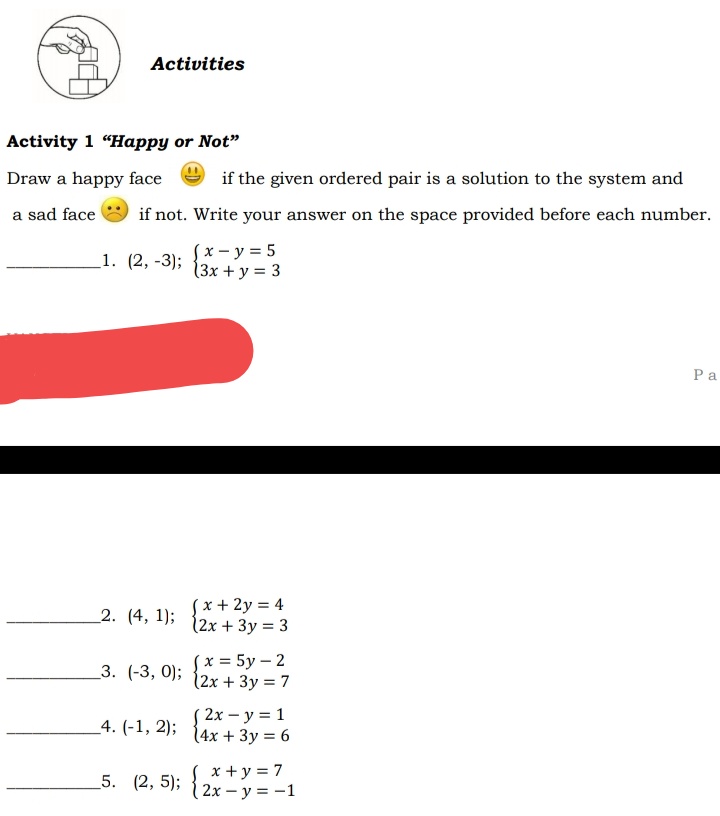 Activities
Activity 1 "Happy or Not"
Draw a happy face
if the given ordered pair is a solution to the system and
a sad face
if not. Write your answer on the space provided before each number.
(x- y = 5
13x + y = 3
1. (2, -3);
Ра
´x + 2y = 4
(2x + 3y = 3
2. (4, 1);
(x = 5y – 2
12x + 3y = 7
3. (-3, 0);
/ 2х — у %3D 1
14x + 3y = 6
_4. (-1, 2);
x +y = 7
2х — у %3D—1
5. (2, 5);
