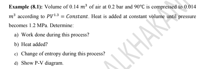 Example (8.1): Volume of 0.14 m³ of air at 0.2 bar and 90°C is compressed to 0.014
m³ according to PV13 = Constant. Heat is added at constant volume until pressure
becomes 1.2 MPa. Determine:
a) Work done during this process?
b) Heat added?
c) Change of entropy during this process?
d) Show P-V diagram.
SLKHAR
