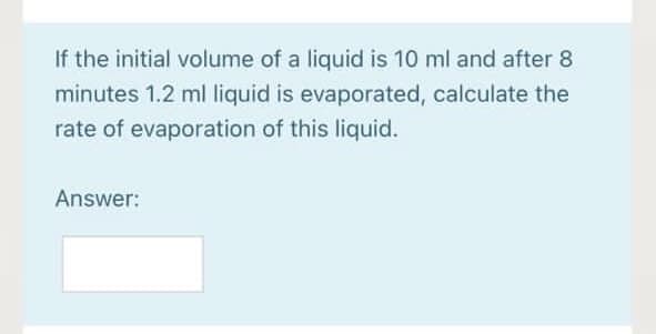 If the initial volume of a liquid is 10 ml and after 8
minutes 1.2 ml liquid is evaporated, calculate the
rate of evaporation of this liquid.
Answer:
