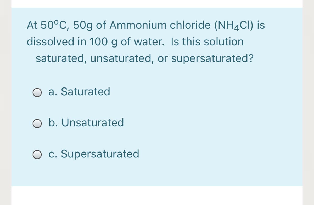 At 50°C, 50g of Ammonium chloride (NH4CI) is
dissolved in 100 g of water. Is this solution
saturated, unsaturated, or supersaturated?
O a. Saturated
O b. Unsaturated
O c. Supersaturated
