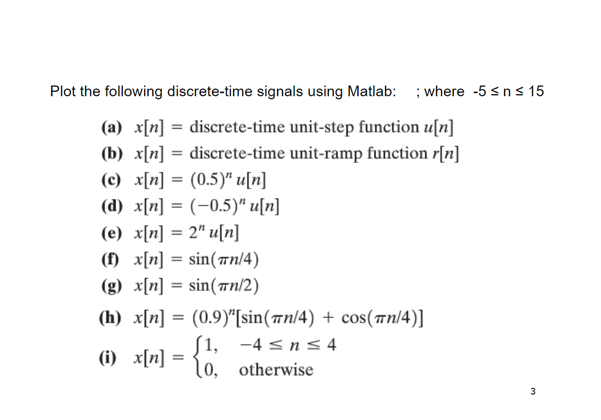 Plot the following discrete-time signals using Matlab:
; where -5 < n< 15
(a) x[n] = discrete-time unit-step function u[n]
(b) x[n] = discrete-time unit-ramp function r[n]
(c) x[n] = (0.5)* u[n]
(d) x[n] = (-0.5)" u[n]
(e) x[n] = 2" u[n]
(f) x[n] = sin(Tn/4)
(g) x[n] = sin(n/2)
(h) x[n] = (0.9)"[sin(7n/4) + cos(Tn/4)]
(i) x[n] = 10. otherwise
[1,
-4 < n< 4
