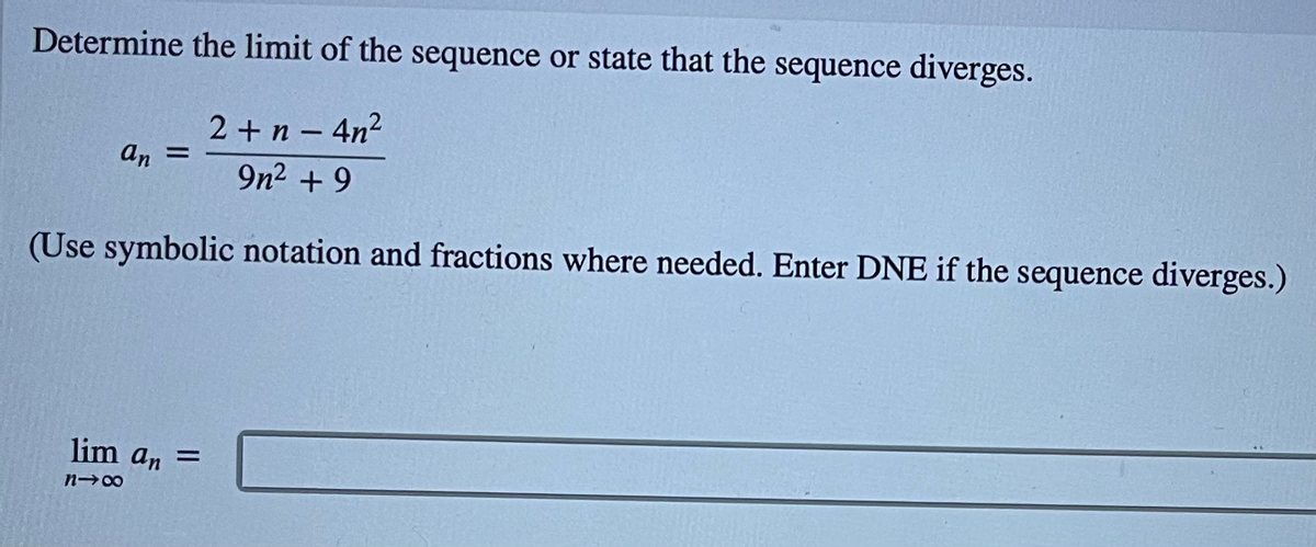 Determine the limit of the sequence or state that the sequence diverges.
2 +n - 4n2
9n2 + 9
an =
(Use symbolic notation and fractions where needed. Enter DNE if the sequence diverges.)
lim an =
