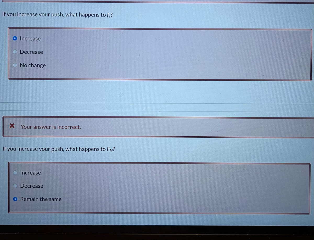 If you increase your push, what happens to f,?
O Increase
Decrease
No change
Your answer is incorrect.
If you increase your push, what happens to FN?
Increase
O Decrease
O Remain the same
