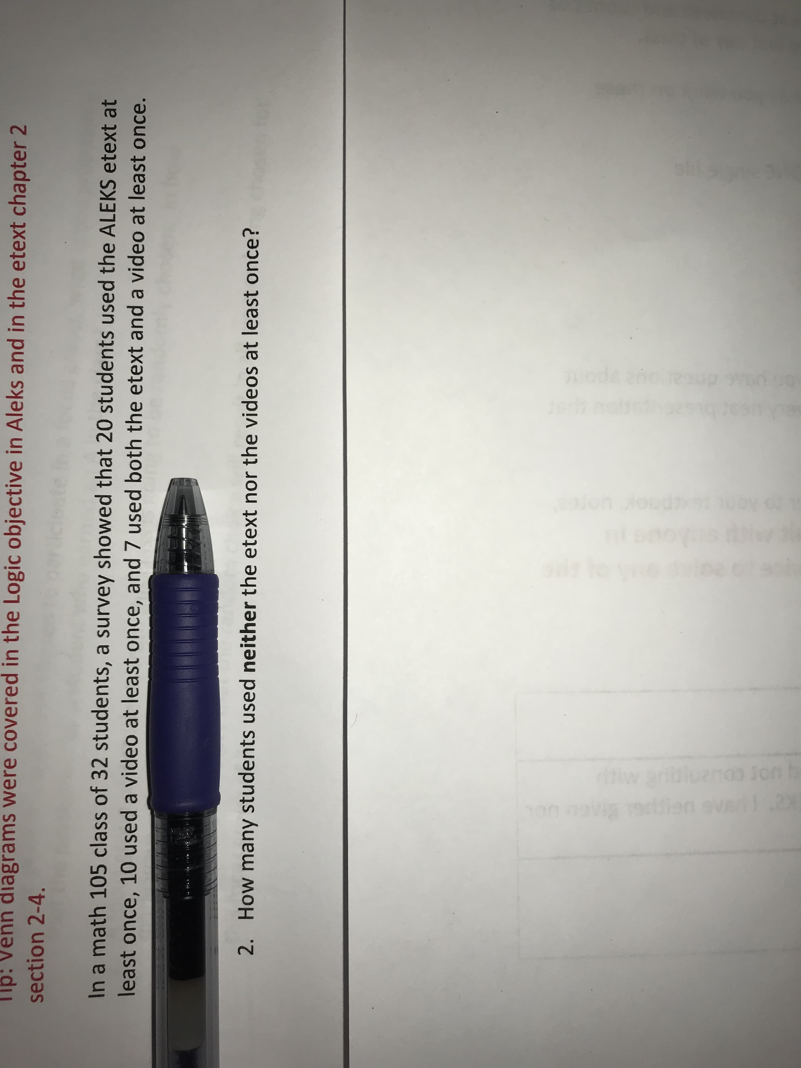 Tip: Venn diagrams were covered in the Logic objective in Aleks and in the etext chapter 2
section 2-4.
In a math 105 class of 32 students, a survey showed that 20 students used the ALEKS etext at
least once, 10 used a video at least once, and 7 used both the etext and a video at least once.
2. How many students used neither the etext nor the videos at least once?
Tode
oloh lood
Jon b
