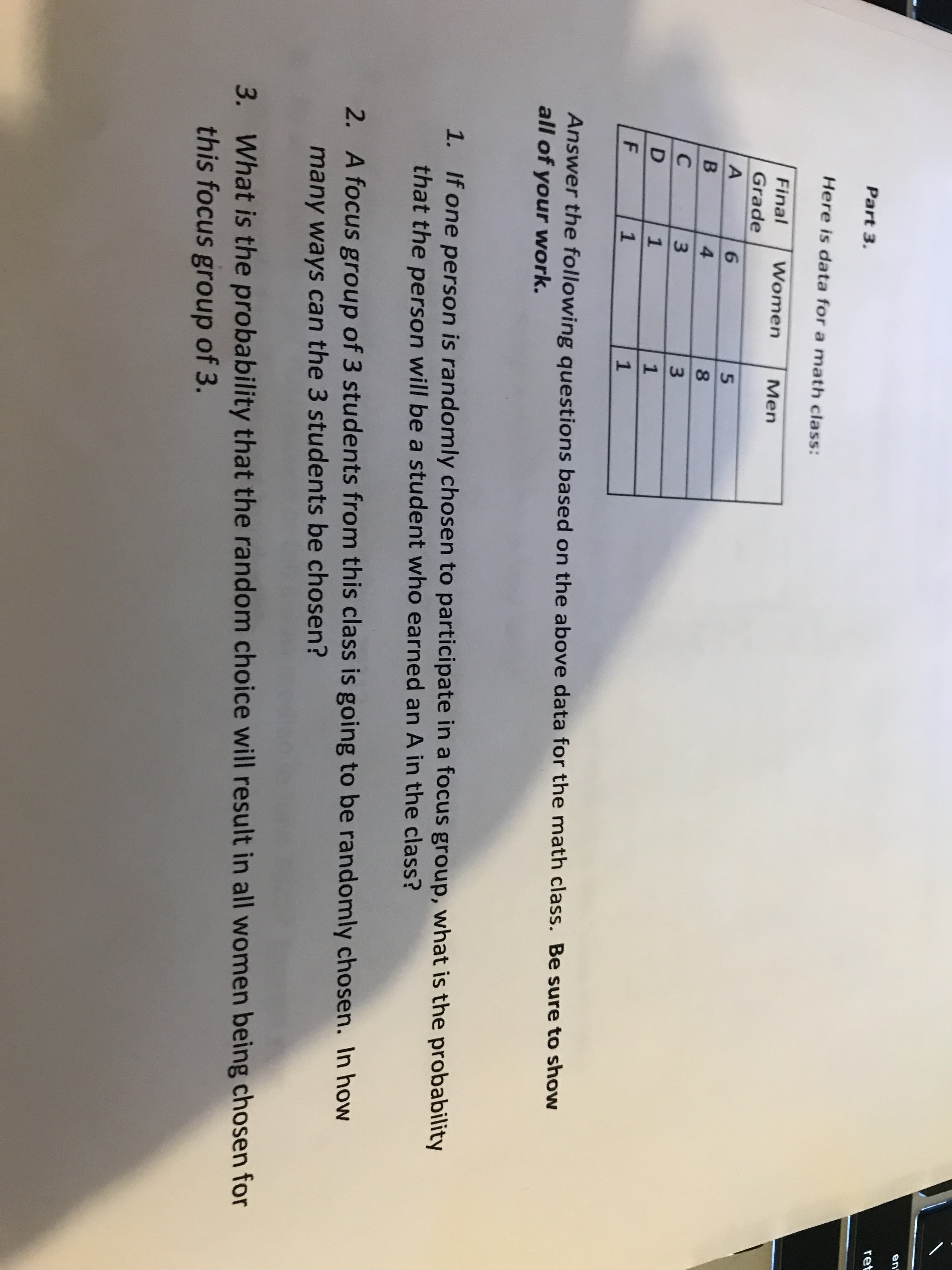 en
ret
Part 3.
Here is data for a math class:
Final
Women
Men
Grade
6.
5.
4
8.
C
3.
1
1
F
1
1
Answer the following questions based on the above data for the math class. Be sure to show
all of your work.
1. If one person is randomly chosen to participate in a focus group, what is the probability
that the person will be a student who earned an A in the class?
2. A focus group of 3 students from this class is going to be randomly chosen. In how
many ways can the 3 students be chosen?
3. What is the probability that the random choice will result in all women being chosen for
this focus group of 3.
D.
