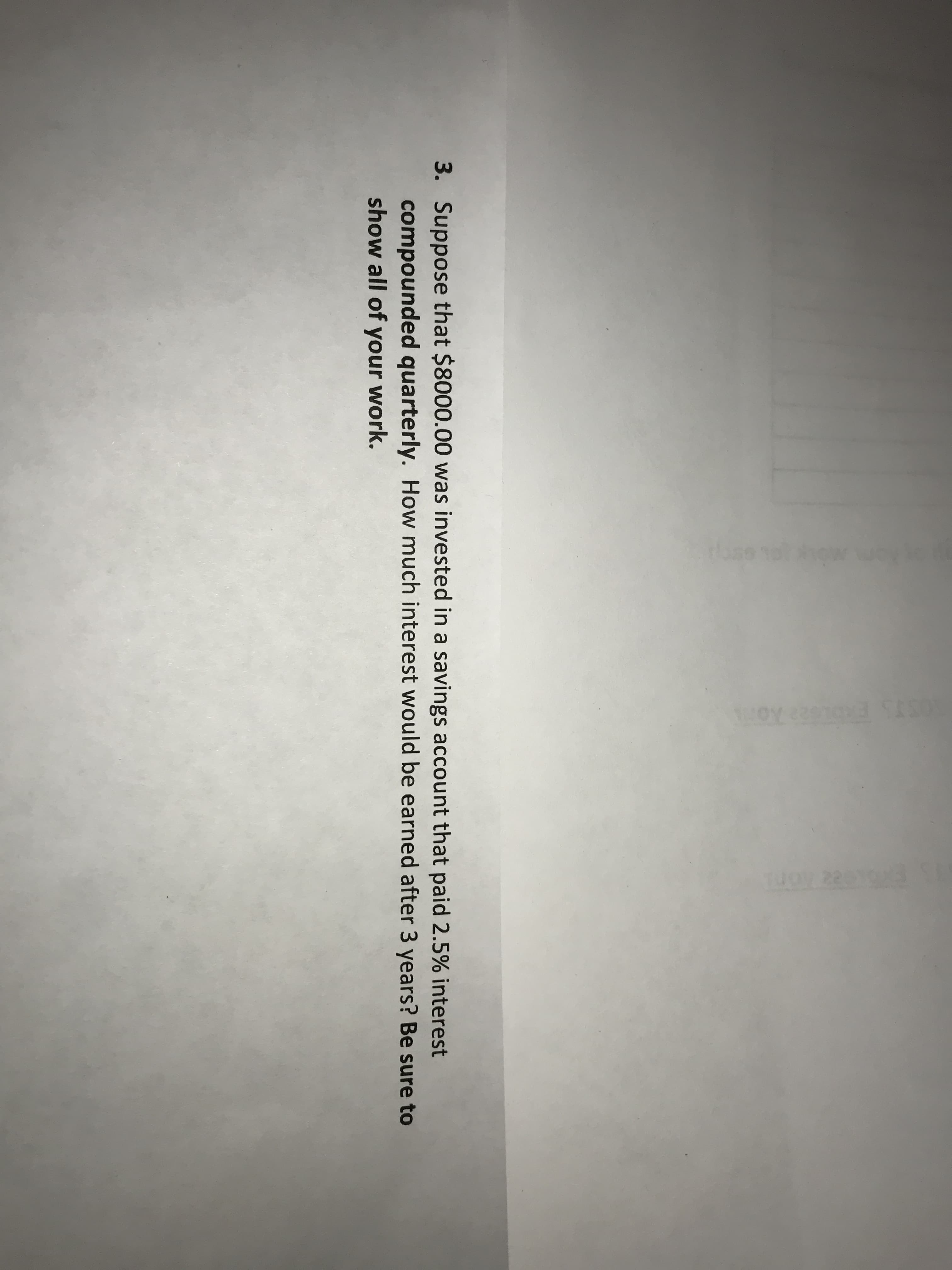 3. Suppose that $8000.00 was invested in a savings account that paid 2.5% interest
compounded quarterly. How much interest would be earned after 3 years? Be sure to
show all of your work.
