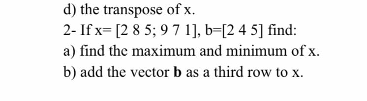 d) the transpose of x.
2- If x= [2 8 5; 97 1], b=[2 4 5] find:
a) find the maximum and minimum of x.
b) add the vector b as a third row to x.
