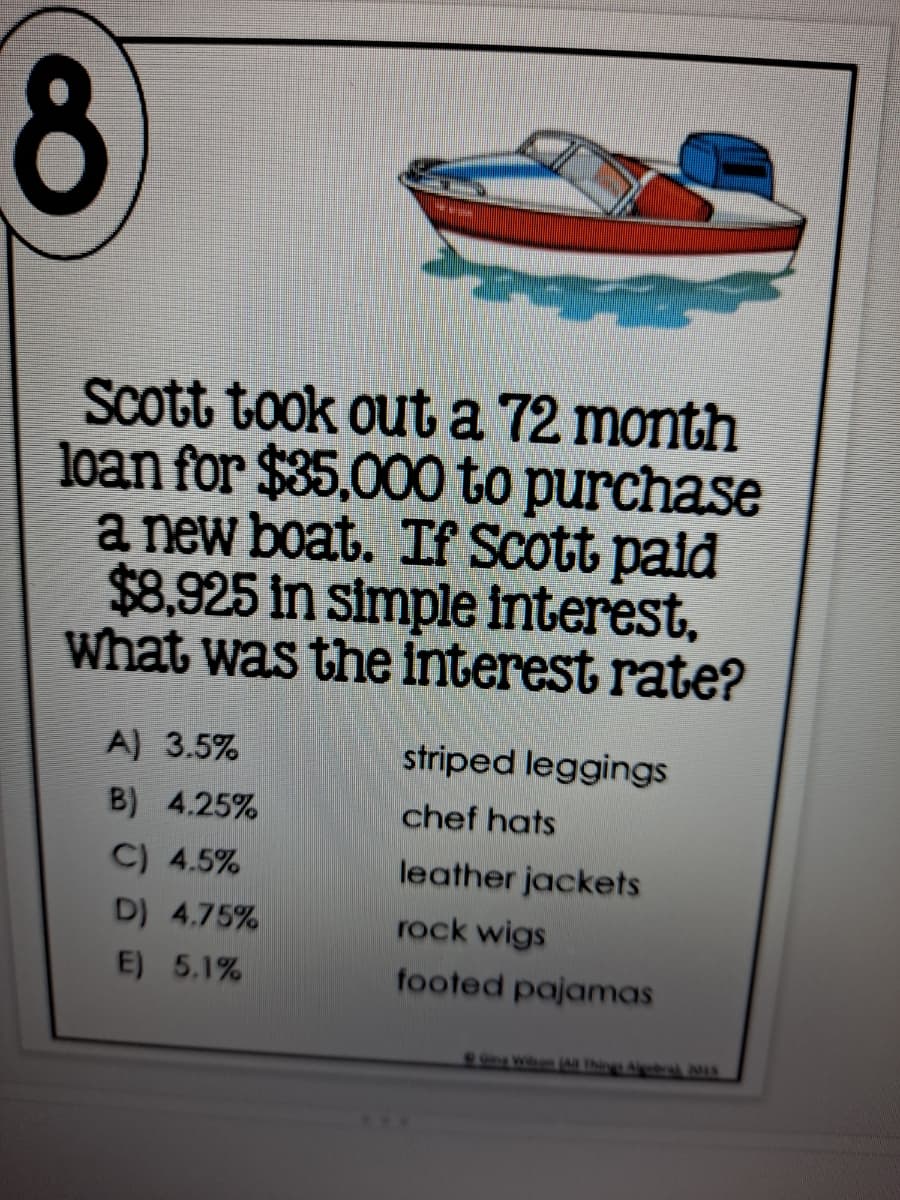 8
Scott took out a 72 month
loan for $35,000 to purchase
a new boat. If Scott paid
$8.925 in simple interest,
What was the interest rate?
A) 3.5%
striped leggings
B) 4.25%
chef hats
C) 4.5%
leather jackets
D) 4.75%
rock wigs
E) 5.1%
footed pajamas
awhen ( Thir Abral 01S
