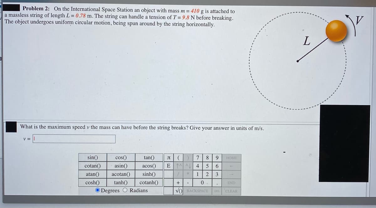 Problem 2: On the International Space Station an object with mass m = 410 g is attached to
a massless string of length L = 0.78 m. The string can handle a tension of T = 9.8 N before breaking.
The object undergoes uniform circular motion, being spun around by the string horizontally.
%3D
What is the maximum speed v the mass can have before the string breaks? Give your answer in units of m/s.
V =
sin()
cos()
tan()
JT
8
9
HOME
cotan()
asin()
acos()
E
4
atan()
acotan()
sinh()
1
3
1.
cosh()
tanh()
cotanh()
END
O Degrees O Radians
VO BACKSPACE
CLEAR
DEL
