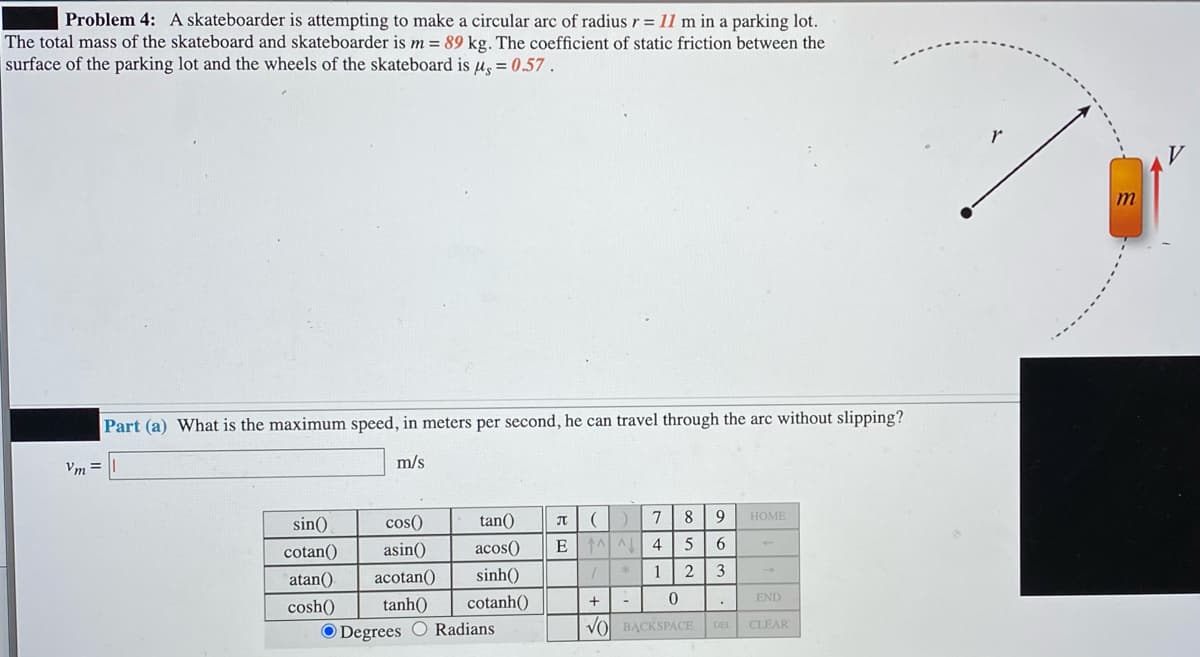 Problem 4: A skateboarder is attempting to make a circular arc of radius r = 11 m in a parking lot.
The total mass of the skateboard and skateboarder is m = 89 kg. The coefficient of static friction between the
surface of the parking lot and the wheels of the skateboard is u, = 0.57 .
m
Part (a) What is the maximum speed, in meters per second, he can travel through the arc without slipping?
m/s
Vm =
sin()
cos()
tan()
7
8
НОМЕ
JT
cotan()
asin()
acos()
E
6.
atan()
acotan()
sinh()
1
2
3
cosh()
tanh()
cotanh()
END
VO BẠCKSPACE
CLEAR
DEL
O Degrees O Radians
