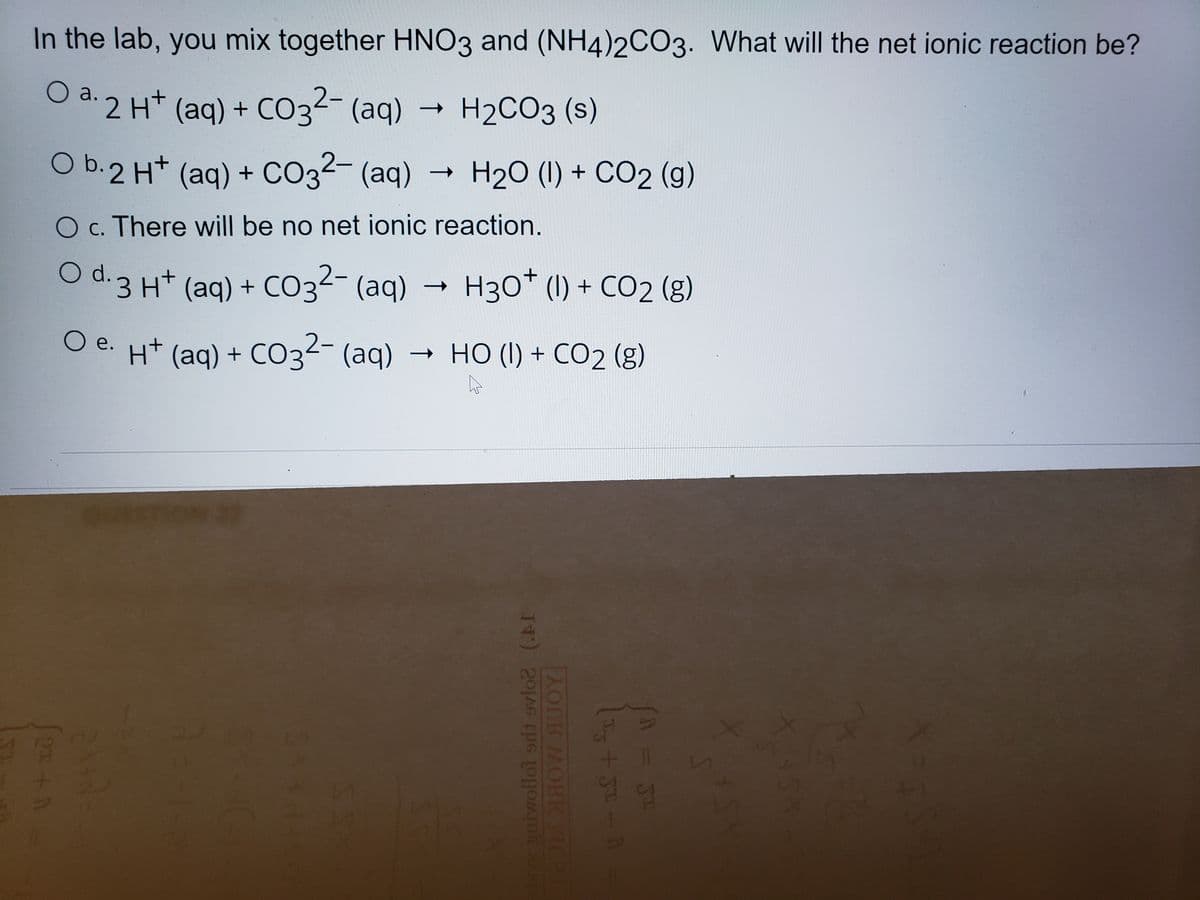 In the lab, you mix together HNO3 and (NH4)2CO3. What will the net ionic reaction be?
O a. 2 H* (aq) + CO32- (aq)
(aq) + CO3²- (aq)
H2CO3 (s)
O b.2 Ht (aq)
+ CO32- (aq) → H20 (1) + CO2 (g)
O c. There will be no net ionic reaction.
O d.
(aq) + CO3²- (aq) H30* (1) + CO2 (g)
|
O e. Ht (ag) + CO3²- (aq)
- HO (I) + CO2 (g)
11
ave gaiwollot ordt ovlo2 (.AI
OM HOW SUOY
