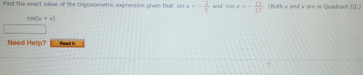 Find the exact value of the trigonometric expression given that sin u = -
cos(u + v)
Need Help?
Read It
and cos v = -
15
17
(Both u and v are in Quadrant III.)