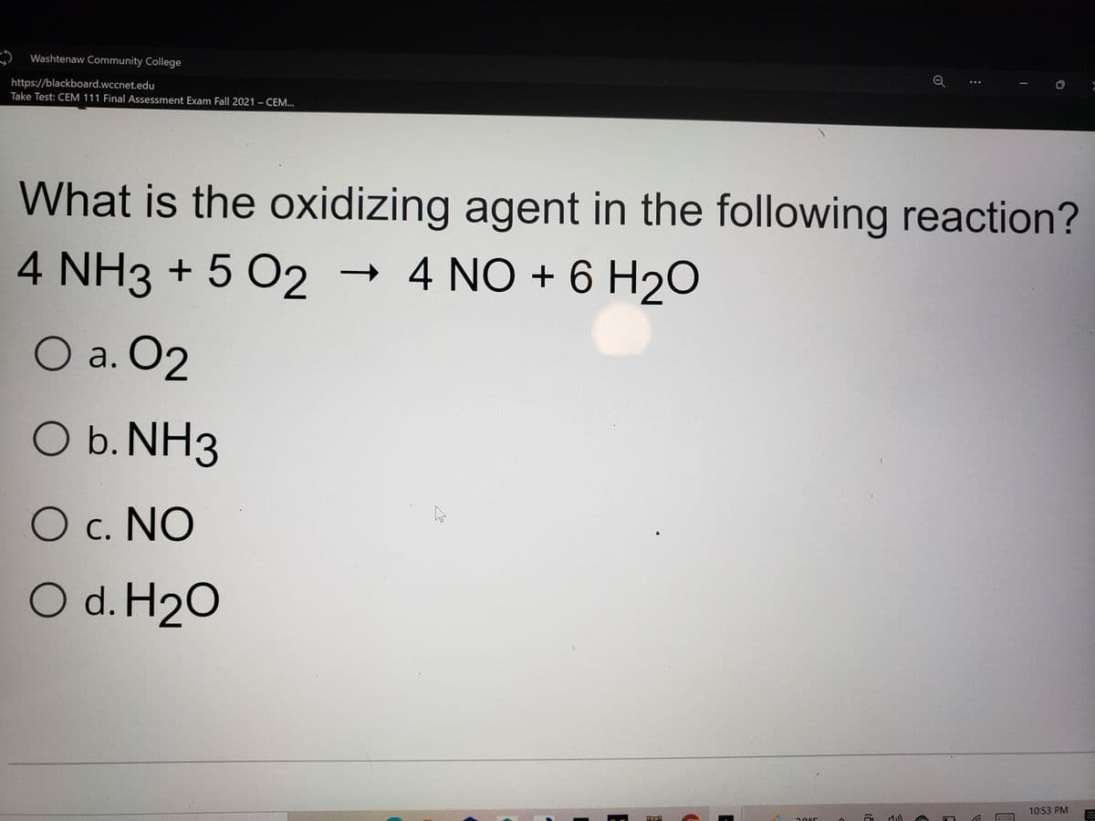 Washtenaw Community College
https://blackboard.wccnet.edu
Take Test: CEM 111 Final Assessment Exam Fall 2021 - CEM...
...
What is the oxidizing agent in the following reaction?
4 NH3 + 5 O2 → 4 NO + 6 H20
O a. O2
b. NH3
c. NO
O d. H2O
10:53 PM
