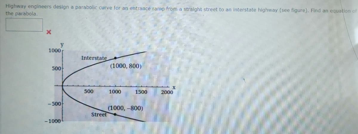 Highway engineers design a parabolic curve for an entrance ramp from a straight street to an interstate highway (see figure). Find an equation of
the parabola.
X
y
1000
500
-500
-1000
Interstate
500
Street
(1000, 800)
1000
1500
(1000,-800)
2000