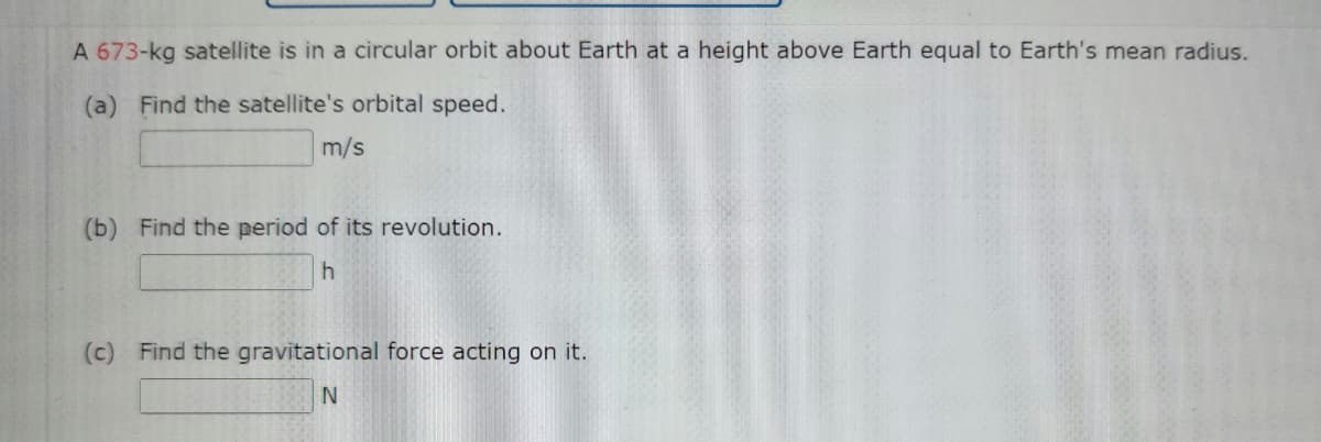 A 673-kg satellite is in a circular orbit about Earth at a height above Earth equal to Earth's mean radius.
(a) Find the satellite's orbital speed.
m/s
(b) Find the period of its revolution.
(c) Find the gravitational force acting on it.
